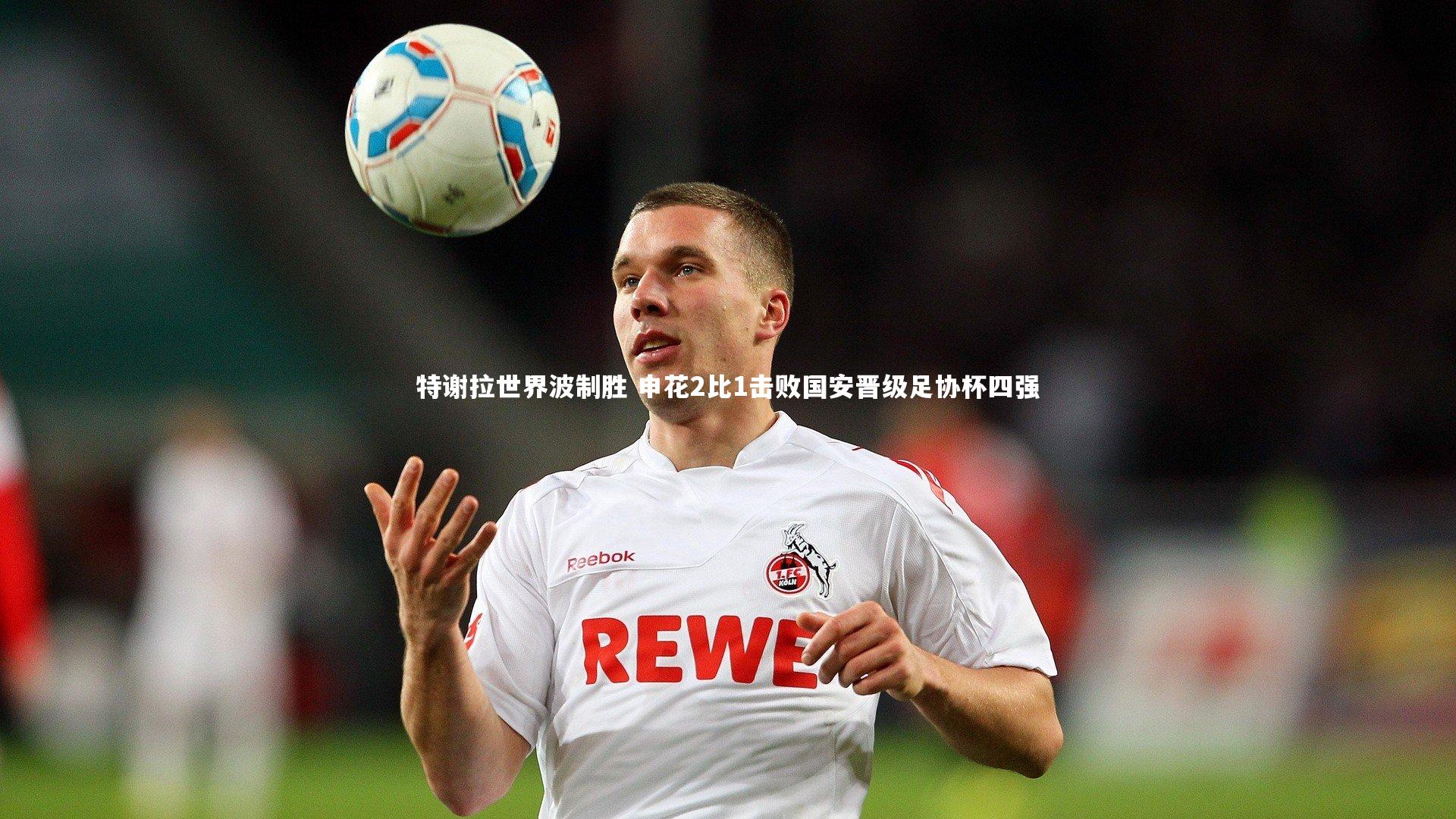 特谢拉世界波制胜 申花2比1击败国安晋级足协杯四强